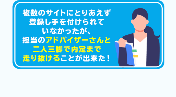 複数のサイトにとりあえず
登録し手を付けられて
いなかったが、
担当のアドバイザーさんと
二人三脚で内定まで
走り抜けることが出来た!