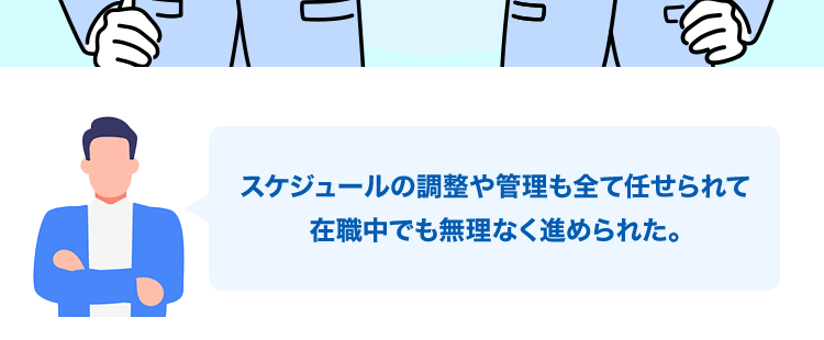 アドバイザーと二人三脚の転職
スケジュール調整から
年収交渉まで!
職務経歴書の
面接の
年収の交渉
書類添削
進行管理
スケジュールの調整や管理も全て任せられて
在職中でも無理なく進められた。