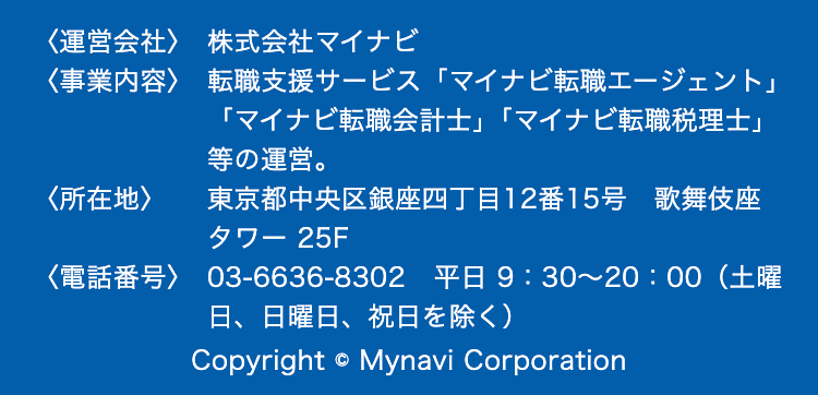 <運営会社> 株式会社マイナビ
<事業内容> 転職支援サービス 「マイナビ転職エージェント」
「マイナビ転職会計士」 「マイナビ転職税理士」
等の運営。
<所在地>
東京都中央区銀座四丁目12番15号 歌舞伎座
タワー 25F
<電話番号> 03-6636-8302 平日 9:30~20:00 (土曜
日、日曜日、祝日を除く)
Copyright © Mynavi Corporation