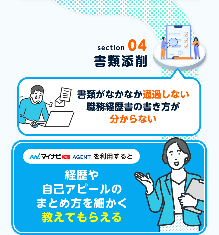 section
04
書類添削
書類がなかなか通過しない
職務経歴書の書き方が
分からない
. マイナビ転職 AGENT を利用すると
経歴や
自己アピールの
まとめ方を細かく
教えてもらえる