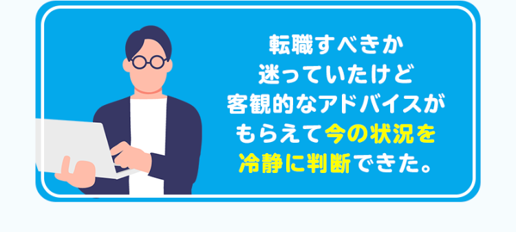 転職すべきか
迷っていたけど
客観的なアドバイスが
もらえて今の状況を
冷静に判断できた。