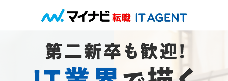 . マイナビ転職 ITAGENT
第二新卒も歓迎!
IT業界で描く
理想のキャリア
IT
IT
社内SE
エンジニア コンサル
大手企業の社内SE、プライムSler、
メーカー、WEB系など幅広くご紹介!
DELL NEC NTT DATA Sky
SQUARE ENIX. accenture
CAPCOM
NRI
未来创発
Dream up the future.