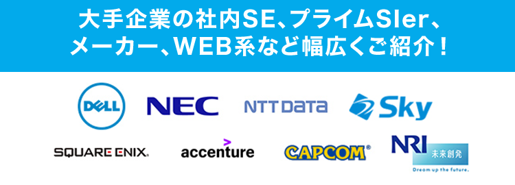 . マイナビ転職 ITAGENT
第二新卒も歓迎!
IT業界で描く
理想のキャリア
IT
IT
社内SE
エンジニア コンサル
大手企業の社内SE、プライムSler、
メーカー、WEB系など幅広くご紹介!
DELL NEC NTT DATA Sky
SQUARE ENIX. accenture
CAPCOM
NRI
未来创発
Dream up the future.