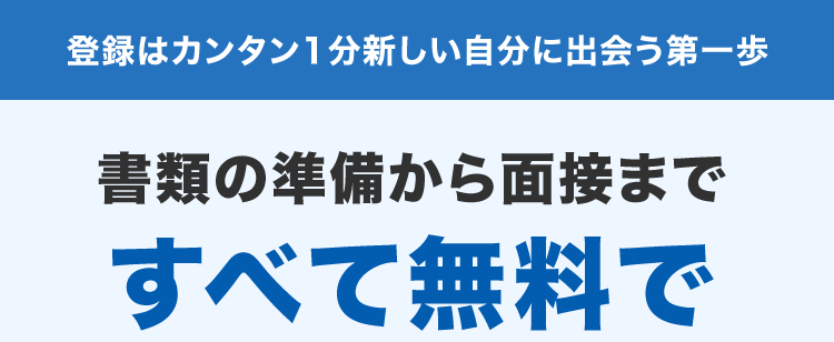 登録はカンタン1分新しい自分に出会う第一歩
書類の準備から面接まで
すべて無料で
手厚くサポート!
非公開
求人あり!
非公開求人も多数
あなたの選択肢を広げます