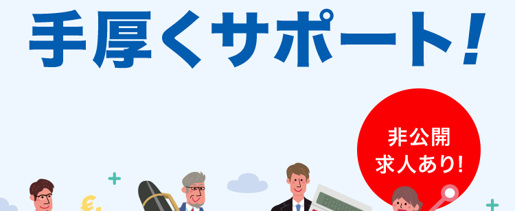 登録はカンタン1分新しい自分に出会う第一歩
書類の準備から面接まで
すべて無料で
手厚くサポート!
非公開
求人あり!
非公開求人も多数
あなたの選択肢を広げます