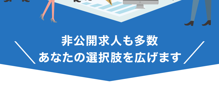 登録はカンタン1分新しい自分に出会う第一歩
書類の準備から面接まで
すべて無料で
手厚くサポート!
非公開
求人あり!
非公開求人も多数
あなたの選択肢を広げます