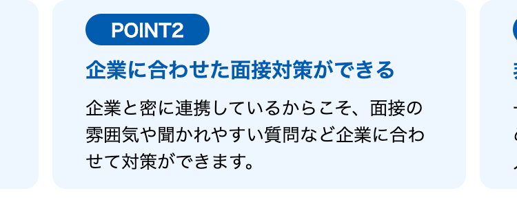POINT2
企業に合わせた面接対策ができる
企業と密に連携しているからこそ、面接の
雰囲気や聞かれやすい質問など企業に合わ
せて対策ができます。