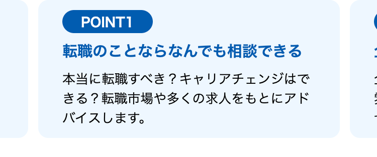 POINT1
転職のことならなんでも相談できる
本当に転職すべき? キャリアチェンジはで
きる? 転職市場や多くの求人をもとにアド
バイスします。