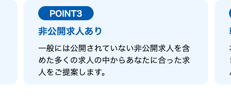 POINT3
非公開求人あり
一般には公開されていない非公開求人を含
めた多くの求人の中からあなたに合った求
人をご提案します。